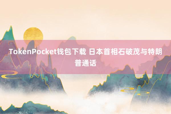 TokenPocket钱包下载 日本首相石破茂与特朗普通话