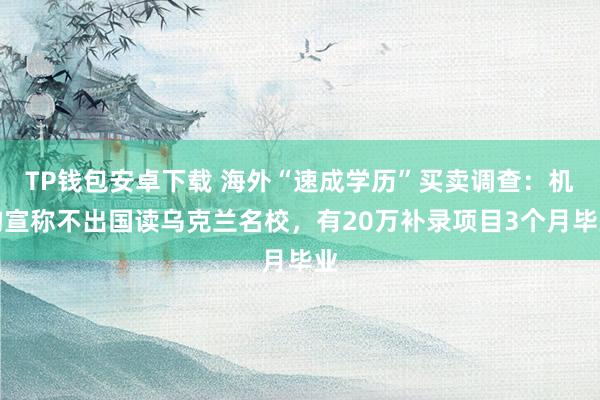 TP钱包安卓下载 海外“速成学历”买卖调查：机构宣称不出国读乌克兰名校，有20万补录项目3个月毕业