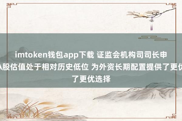 imtoken钱包app下载 证监会机构司司长申兵：A股估值处于相对历史低位 为外资长期配置提供了更优选择