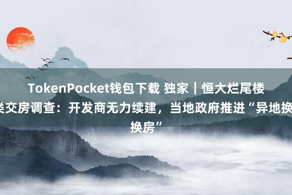 TokenPocket钱包下载 独家｜恒大烂尾楼另类交房调查：开发商无力续建，当地政府推进“异地换房”