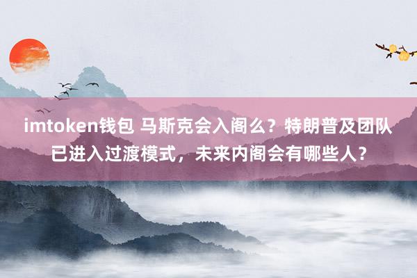 imtoken钱包 马斯克会入阁么？特朗普及团队已进入过渡模式，未来内阁会有哪些人？