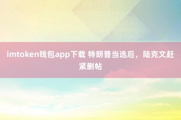 imtoken钱包app下载 特朗普当选后，陆克文赶紧删帖