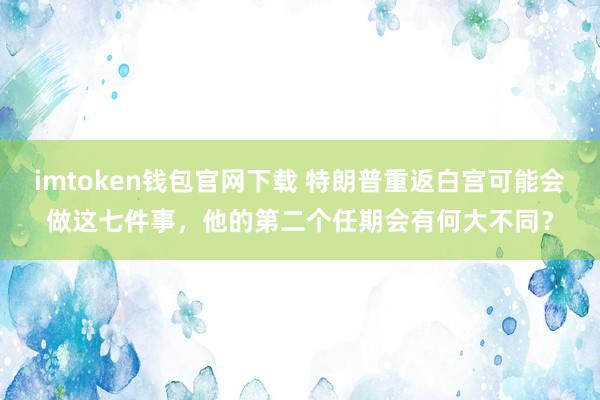 imtoken钱包官网下载 特朗普重返白宫可能会做这七件事，他的第二个任期会有何大不同？