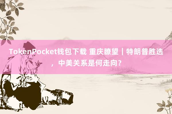 TokenPocket钱包下载 重庆瞭望｜特朗普胜选，中美关系是何走向？