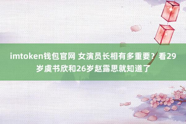 imtoken钱包官网 女演员长相有多重要？看29岁虞书欣和26岁赵露思就知道了