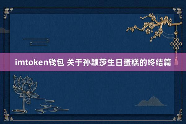 imtoken钱包 关于孙颖莎生日蛋糕的终结篇