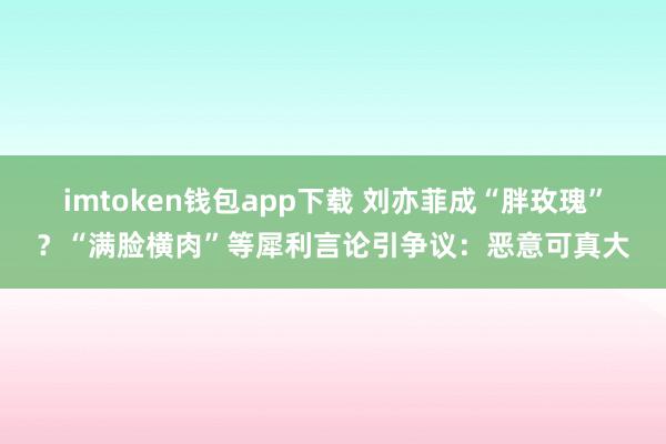 imtoken钱包app下载 刘亦菲成“胖玫瑰”？“满脸横肉”等犀利言论引争议：恶意可真大