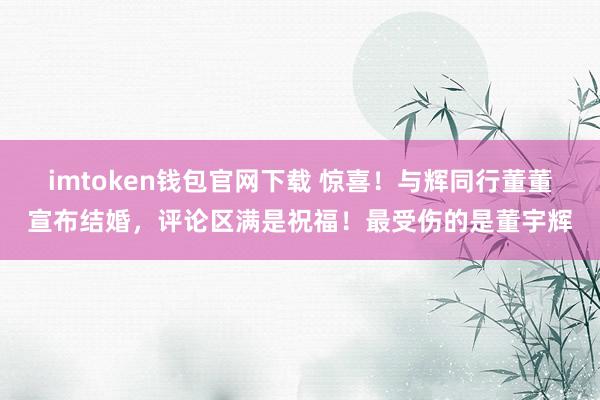 imtoken钱包官网下载 惊喜！与辉同行董董宣布结婚，评论区满是祝福！最受伤的是董宇辉