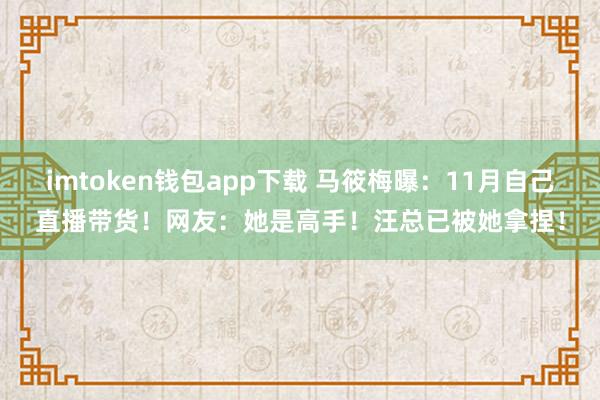 imtoken钱包app下载 马筱梅曝：11月自己直播带货！网友：她是高手！汪总已被她拿捏！