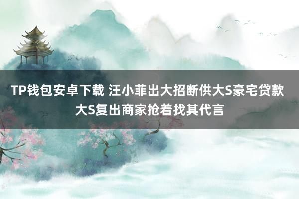 TP钱包安卓下载 汪小菲出大招断供大S豪宅贷款 大S复出商家抢着找其代言