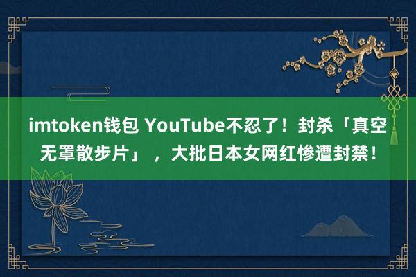 imtoken钱包 YouTube不忍了！封杀「真空无罩散步片」 ，大批日本女网红惨遭封禁！