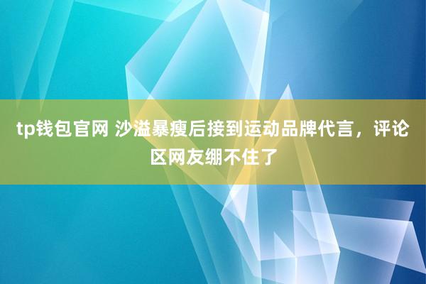 tp钱包官网 沙溢暴瘦后接到运动品牌代言，评论区网友绷不住了