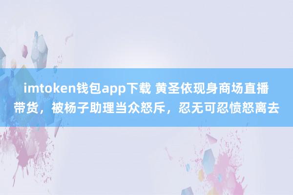 imtoken钱包app下载 黄圣依现身商场直播带货，被杨子助理当众怒斥，忍无可忍愤怒离去