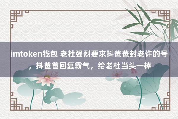 imtoken钱包 老杜强烈要求抖爸爸封老许的号 ，抖爸爸回复霸气，给老杜当头一棒