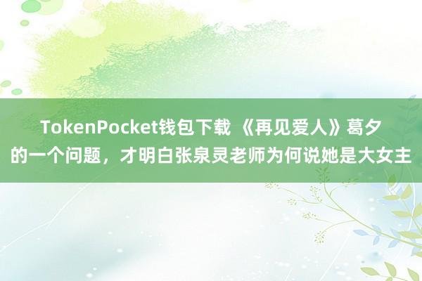 TokenPocket钱包下载 《再见爱人》葛夕的一个问题，才明白张泉灵老师为何说她是大女主