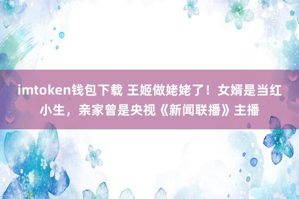 imtoken钱包下载 王姬做姥姥了！女婿是当红小生，亲家曾是央视《新闻联播》主播