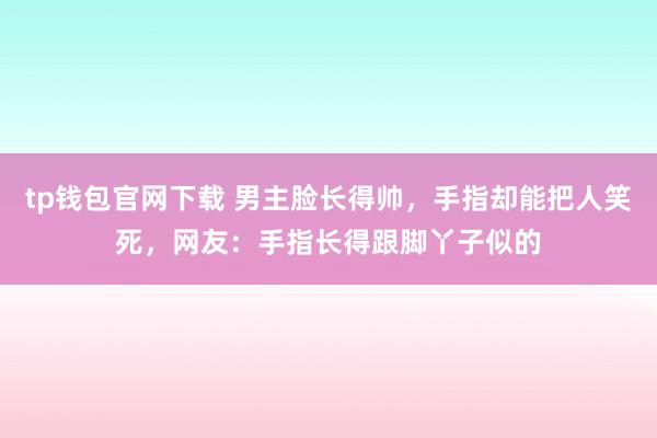 tp钱包官网下载 男主脸长得帅，手指却能把人笑死，网友：手指长得跟脚丫子似的