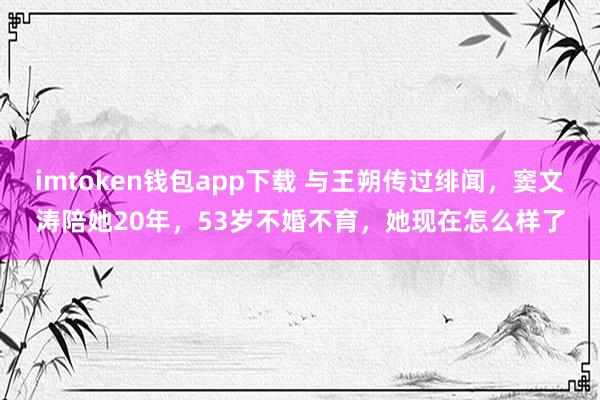 imtoken钱包app下载 与王朔传过绯闻，窦文涛陪她20年，53岁不婚不育，她现在怎么样了