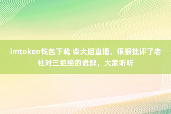 imtoken钱包下载 柴大姐直播，狠狠批评了老杜对三拒绝的诡辩，大家听听