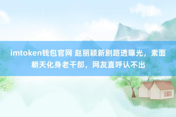 imtoken钱包官网 赵丽颖新剧路透曝光，素面朝天化身老干部，网友直呼认不出