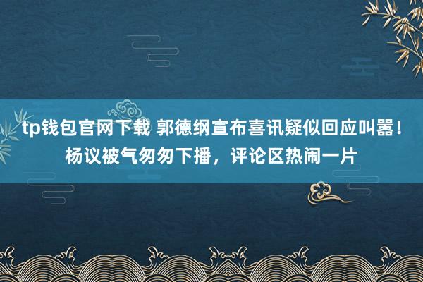 tp钱包官网下载 郭德纲宣布喜讯疑似回应叫嚣！杨议被气匆匆下播，评论区热闹一片