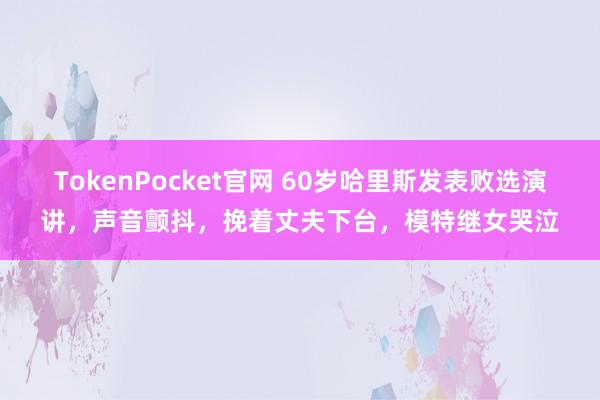 TokenPocket官网 60岁哈里斯发表败选演讲，声音颤抖，挽着丈夫下台，模特继女哭泣