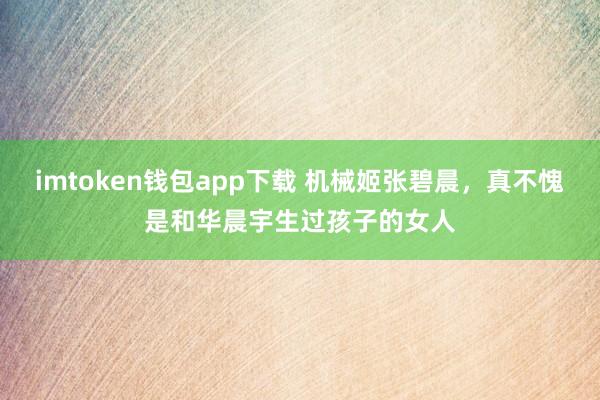 imtoken钱包app下载 机械姬张碧晨，真不愧是和华晨宇生过孩子的女人