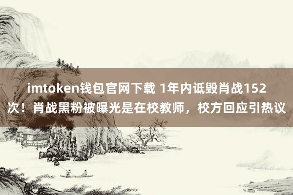 imtoken钱包官网下载 1年内诋毁肖战152次！肖战黑粉被曝光是在校教师，校方回应引热议