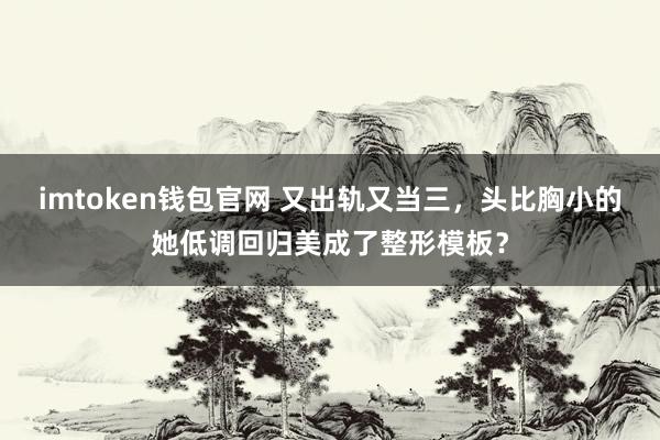 imtoken钱包官网 又出轨又当三，头比胸小的她低调回归美成了整形模板？