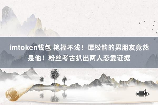 imtoken钱包 艳福不浅！谭松韵的男朋友竟然是他！粉丝考古扒出两人恋爱证据