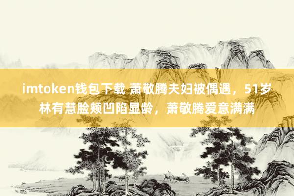 imtoken钱包下载 萧敬腾夫妇被偶遇，51岁林有慧脸颊凹陷显龄，萧敬腾爱意满满