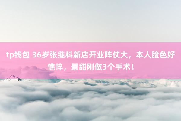 tp钱包 36岁张继科新店开业阵仗大，本人脸色好憔悴，景甜刚做3个手术！