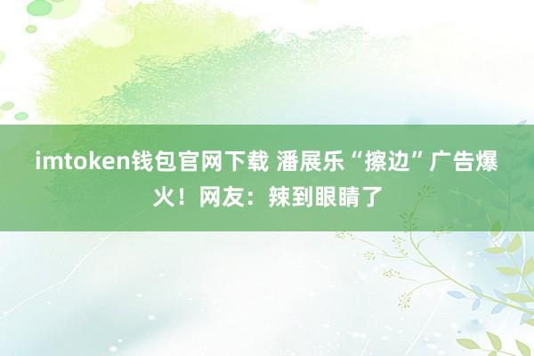 imtoken钱包官网下载 潘展乐“擦边”广告爆火！网友：辣到眼睛了