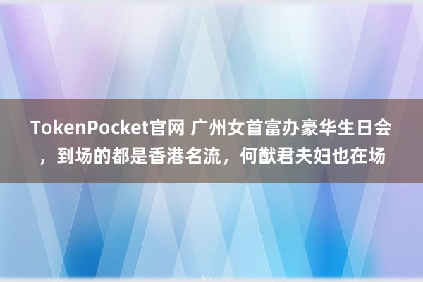 TokenPocket官网 广州女首富办豪华生日会，到场的都是香港名流，何猷君夫妇也在场