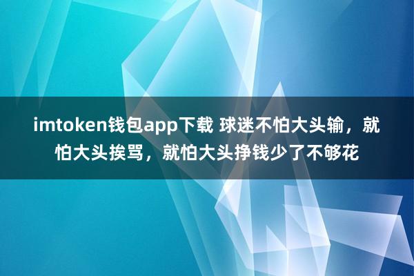 imtoken钱包app下载 球迷不怕大头输，就怕大头挨骂，就怕大头挣钱少了不够花