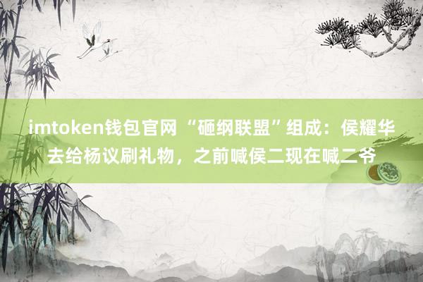 imtoken钱包官网 “砸纲联盟”组成：侯耀华去给杨议刷礼物，之前喊侯二现在喊二爷