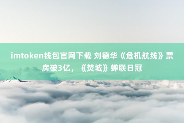 imtoken钱包官网下载 刘德华《危机航线》票房破3亿，《焚城》蝉联日冠