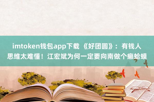 imtoken钱包app下载 《好团圆》：有钱人思维太难懂！江宏斌为何一定要向南做个癞蛤蟆