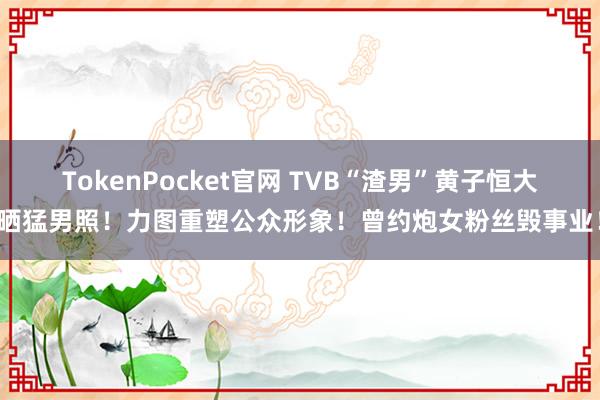 TokenPocket官网 TVB“渣男”黄子恒大晒猛男照！力图重塑公众形象！曾约炮女粉丝毁事业！