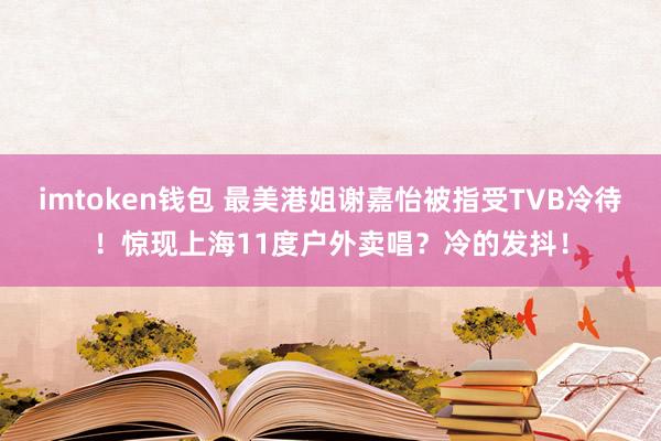 imtoken钱包 最美港姐谢嘉怡被指受TVB冷待！惊现上海11度户外卖唱？冷的发抖！