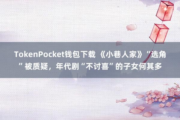 TokenPocket钱包下载 《小巷人家》“选角”被质疑，年代剧“不讨喜”的子女何其多