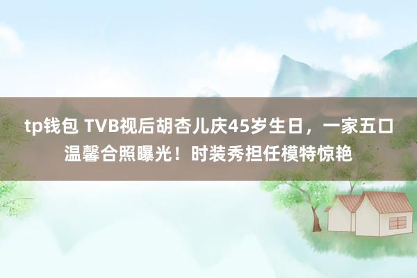 tp钱包 TVB视后胡杏儿庆45岁生日，一家五口温馨合照曝光！时装秀担任模特惊艳