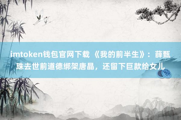 imtoken钱包官网下载 《我的前半生》：薛甄珠去世前道德绑架唐晶，还留下巨款给女儿