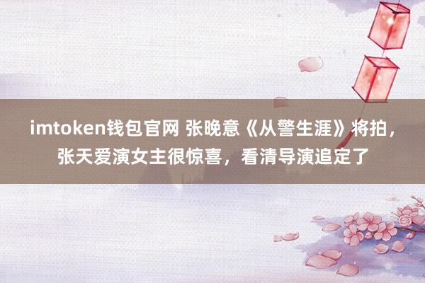 imtoken钱包官网 张晚意《从警生涯》将拍，张天爱演女主很惊喜，看清导演追定了