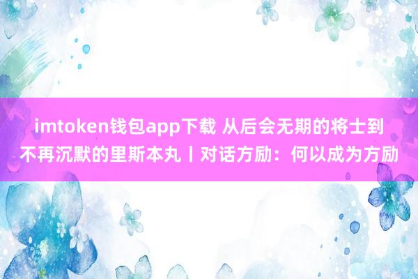 imtoken钱包app下载 从后会无期的将士到不再沉默的里斯本丸丨对话方励：何以成为方励