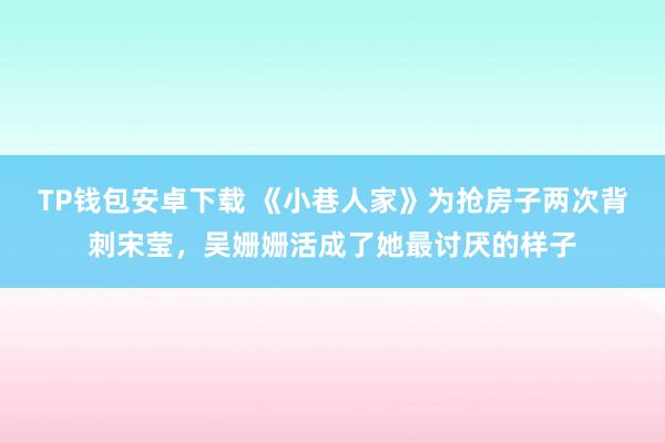 TP钱包安卓下载 《小巷人家》为抢房子两次背刺宋莹，吴姗姗活成了她最讨厌的样子