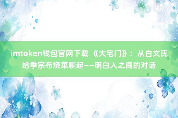 imtoken钱包官网下载 《大宅门》：从白文氏给季宗布烧菜聊起——明白人之间的对话