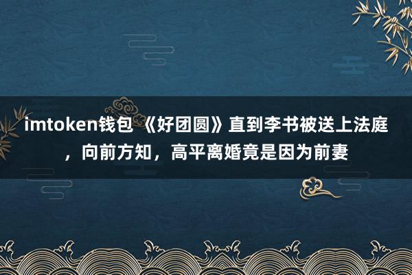 imtoken钱包 《好团圆》直到李书被送上法庭，向前方知，高平离婚竟是因为前妻