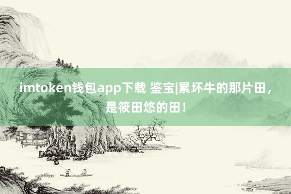 imtoken钱包app下载 鉴宝|累坏牛的那片田，是筱田悠的田！