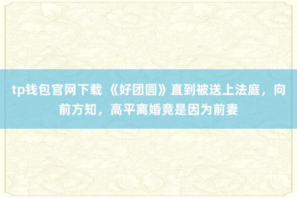 tp钱包官网下载 《好团圆》直到被送上法庭，向前方知，高平离婚竟是因为前妻